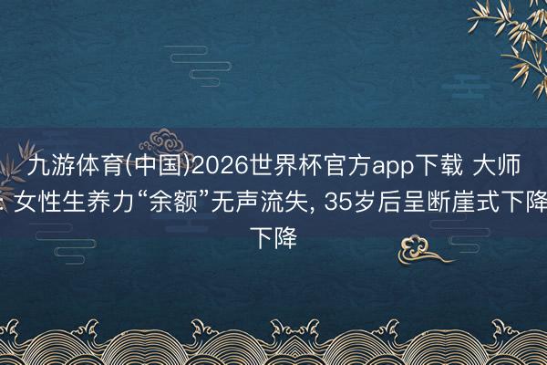 九游体育(中国)2026世界杯官方app下载 大师: 女性生养力“余额”无声流失， 35岁后呈断崖式下降