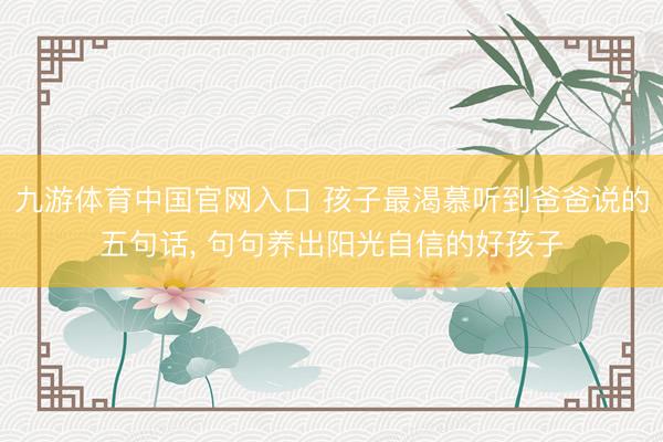 九游体育中国官网入口 孩子最渴慕听到爸爸说的五句话， 句句养出阳光自信的好孩子