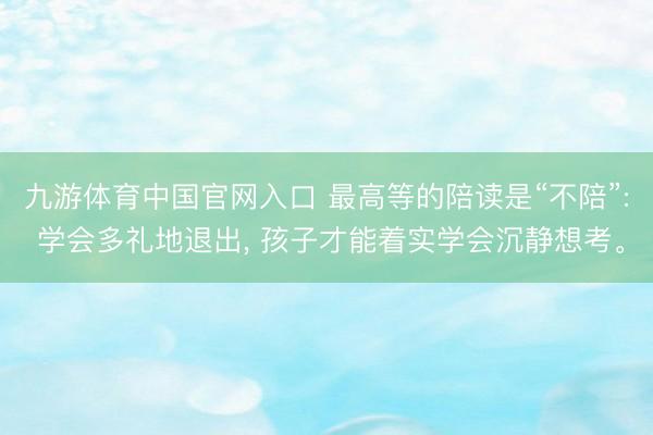 九游体育中国官网入口 最高等的陪读是“不陪”: 学会多礼地退出， 孩子才能着实学会沉静想考。