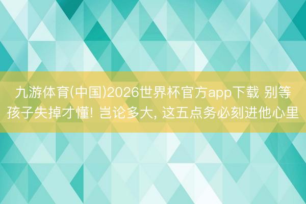 九游体育(中国)2026世界杯官方app下载 别等孩子失掉才懂! 岂论多大， 这五点务必刻进他心里