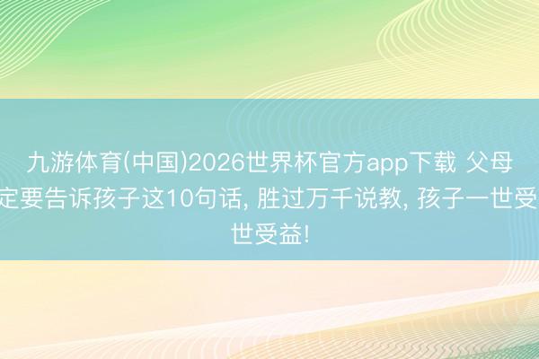 九游体育(中国)2026世界杯官方app下载 父母一定要告诉孩子这10句话， 胜过万千说教， 孩子一世受益!
