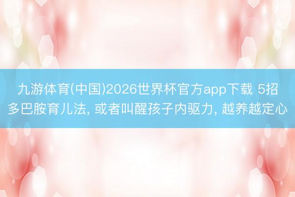 九游体育(中国)2026世界杯官方app下载 5招多巴胺育儿法， 或者叫醒孩子内驱力， 越养越定心