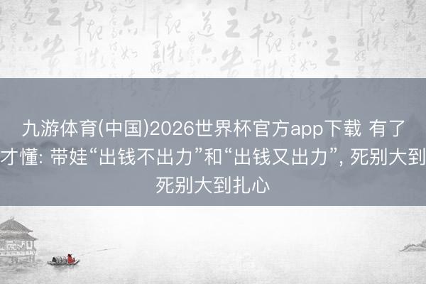 九游体育(中国)2026世界杯官方app下载 有了孙辈才懂: 带娃“出钱不出力”和“出钱又出力”， 死别大到扎心