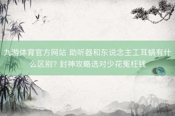 九游体育官方网站 助听器和东说念主工耳蜗有什么区别? 封神攻略选对少花冤枉钱