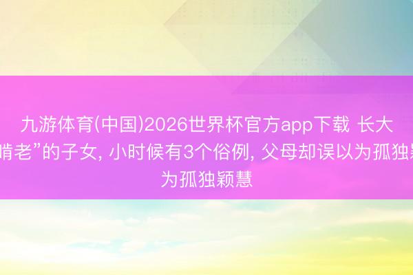 九游体育(中国)2026世界杯官方app下载 长大后“啃老”的子女， 小时候有3个俗例， 父母却误以为孤独颖慧