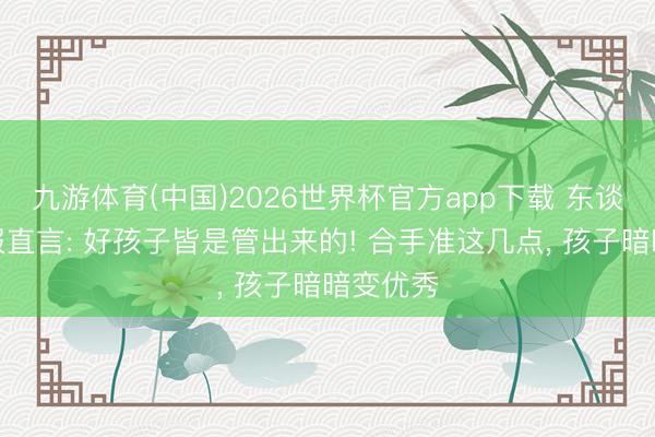 九游体育(中国)2026世界杯官方app下载 东谈主民日报直言: 好孩子皆是管出来的! 合手准这几点， 孩子暗暗变优秀
