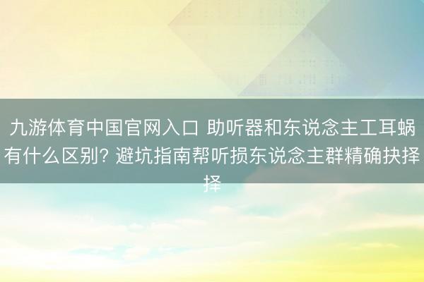 九游体育中国官网入口 助听器和东说念主工耳蜗有什么区别? 避坑指南帮听损东说念主群精确抉择