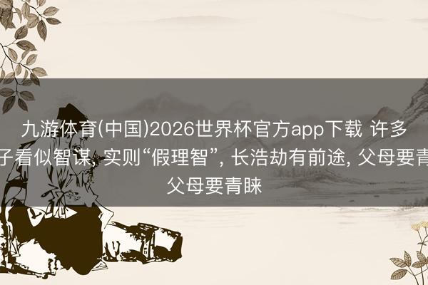 九游体育(中国)2026世界杯官方app下载 许多孩子看似智谋， 实则“假理智”， 长浩劫有前途， 父母要青睐