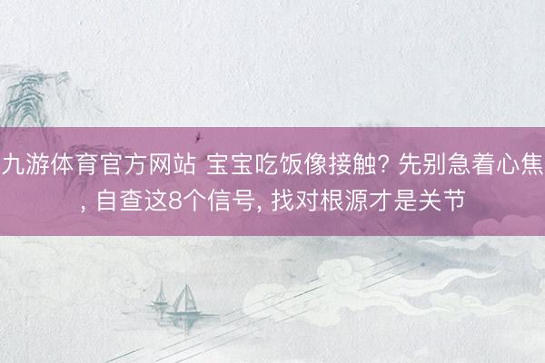 九游体育官方网站 宝宝吃饭像接触? 先别急着心焦， 自查这8个信号， 找对根源才是关节