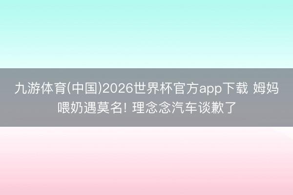 九游体育(中国)2026世界杯官方app下载 姆妈喂奶遇莫名! 理念念汽车谈歉了