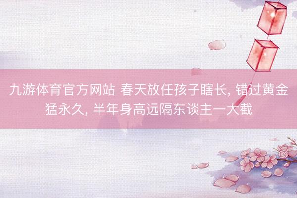 九游体育官方网站 春天放任孩子瞎长， 错过黄金猛永久， 半年身高远隔东谈主一大截