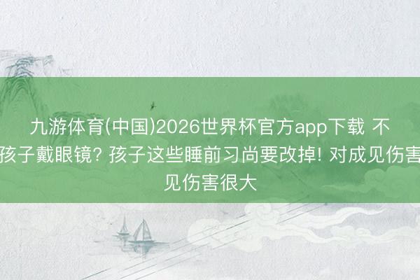 九游体育(中国)2026世界杯官方app下载 不但愿孩子戴眼镜? 孩子这些睡前习尚要改掉! 对成见伤害很大