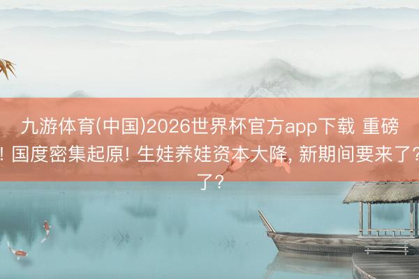九游体育(中国)2026世界杯官方app下载 重磅! 国度密集起原! 生娃养娃资本大降， 新期间要来了?
