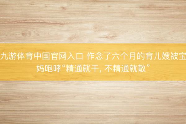 九游体育中国官网入口 作念了六个月的育儿嫂被宝妈咆哮“精通就干， 不精通就散”