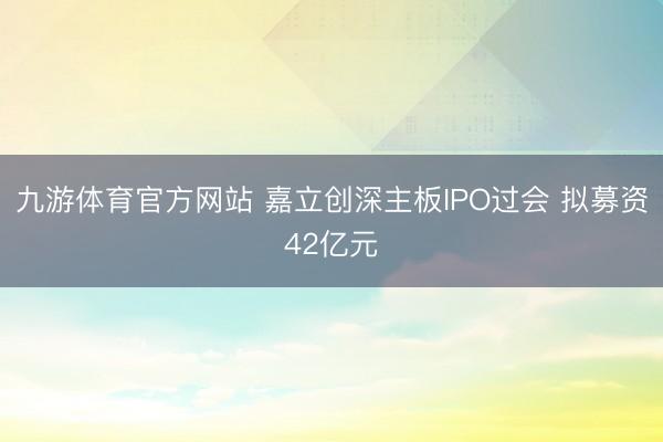九游体育官方网站 嘉立创深主板IPO过会 拟募资42亿元