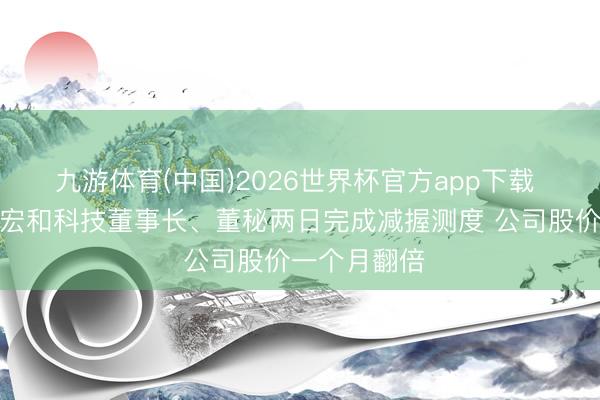 九游体育(中国)2026世界杯官方app下载 电子布龙头宏和科技董事长、董秘两日完成减握测度 公司股价一个月翻倍