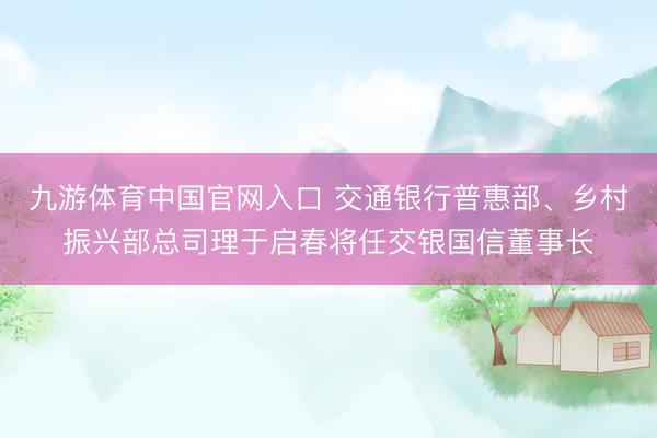 九游体育中国官网入口 交通银行普惠部、乡村振兴部总司理于启春将任交银国信董事长