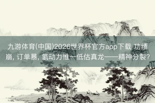 九游体育(中国)2026世界杯官方app下载 功绩崩， 订单暴， 氢动力惟一低估真龙——精神分裂?