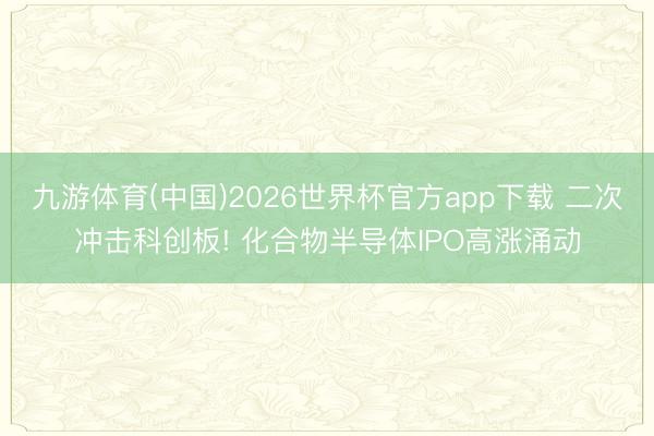 九游体育(中国)2026世界杯官方app下载 二次冲击科创板! 化合物半导体IPO高涨涌动