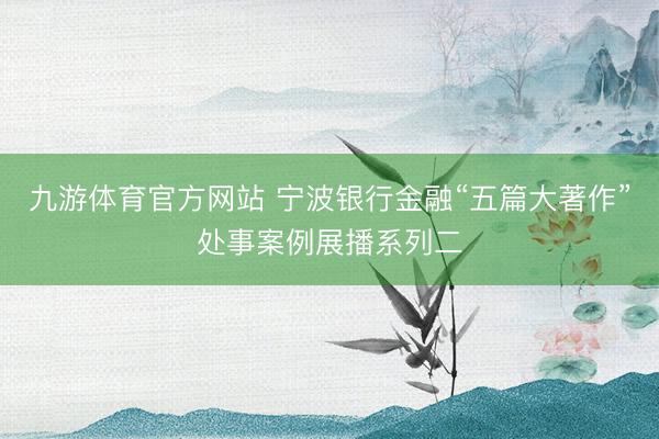 九游体育官方网站 宁波银行金融“五篇大著作”处事案例展播系列二