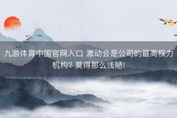 九游体育中国官网入口 激动会是公司的最高权力机构? 莫得那么浅陋!