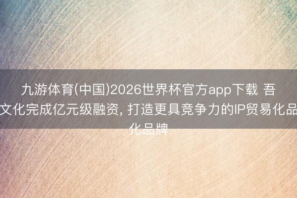 九游体育(中国)2026世界杯官方app下载 吾流文化完成亿元级融资， 打造更具竞争力的IP贸易化品牌