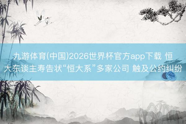 九游体育(中国)2026世界杯官方app下载 恒大东谈主寿告状“恒大系”多家公司 触及公约纠纷