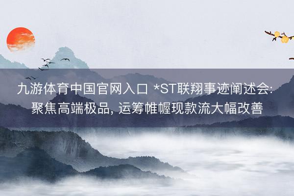 九游体育中国官网入口 *ST联翔事迹阐述会: 聚焦高端极品， 运筹帷幄现款流大幅改善