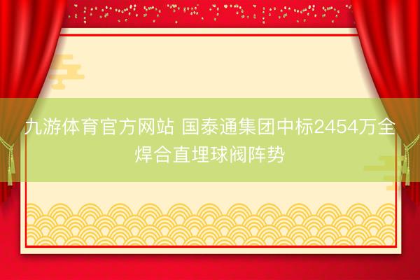 九游体育官方网站 国泰通集团中标2454万全焊合直埋球阀阵势
