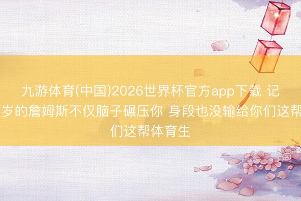 九游体育(中国)2026世界杯官方app下载 记者：41岁的詹姆斯不仅脑子碾压你 身段也没输给你们这帮体育生
