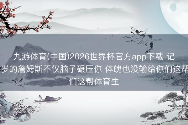 九游体育(中国)2026世界杯官方app下载 记者：41岁的詹姆斯不仅脑子碾压你 体魄也没输给你们这帮体育生