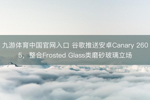 九游体育中国官网入口 谷歌推送安卓Canary 2605，整合Frosted Glass类磨砂玻璃立场