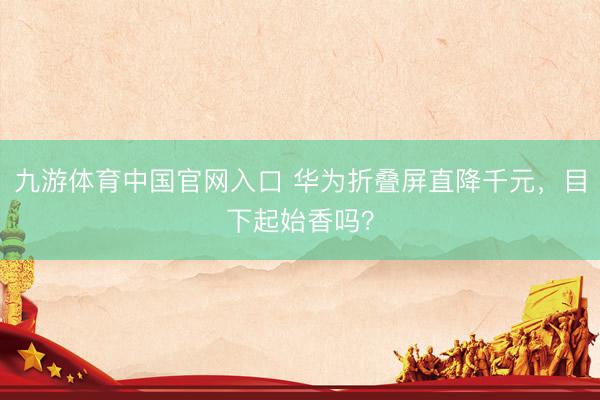 九游体育中国官网入口 华为折叠屏直降千元，目下起始香吗？