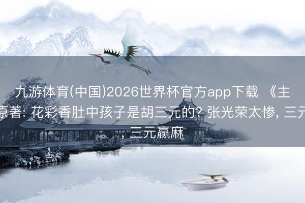 九游体育(中国)2026世界杯官方app下载 《主角》原著: 花彩香肚中孩子是胡三元的? 张光荣太惨， 三元赢麻