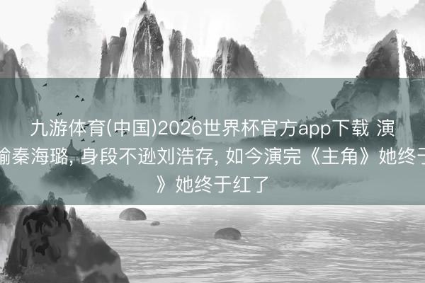 九游体育(中国)2026世界杯官方app下载 演技不输秦海璐， 身段不逊刘浩存， 如今演完《主角》她终于红了