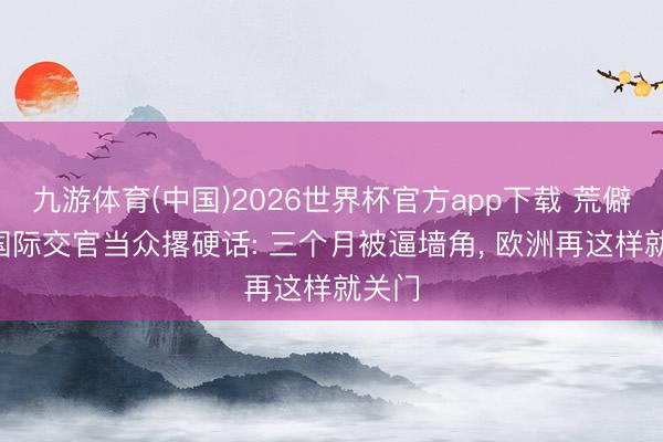九游体育(中国)2026世界杯官方app下载 荒僻! 中国际交官当众撂硬话: 三个月被逼墙角， 欧洲再这样就关门