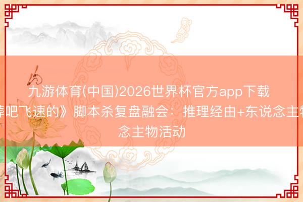 九游体育(中国)2026世界杯官方app下载 《火葬吧飞速的》脚本杀复盘融会：推理经由+东说念主物活动
