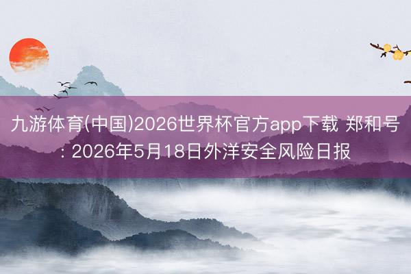 九游体育(中国)2026世界杯官方app下载 郑和号: 2026年5月18日外洋安全风险日报