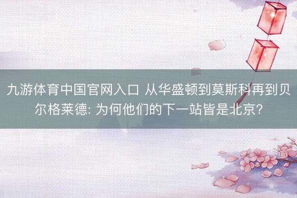九游体育中国官网入口 从华盛顿到莫斯科再到贝尔格莱德: 为何他们的下一站皆是北京?