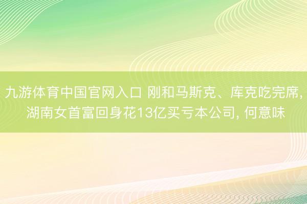 九游体育中国官网入口 刚和马斯克、库克吃完席， 湖南女首富回身花13亿买亏本公司， 何意味
