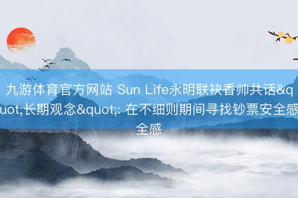 九游体育官方网站 Sun Life永明联袂香帅共话"长期观念": 在不细则期间寻找钞票安全感