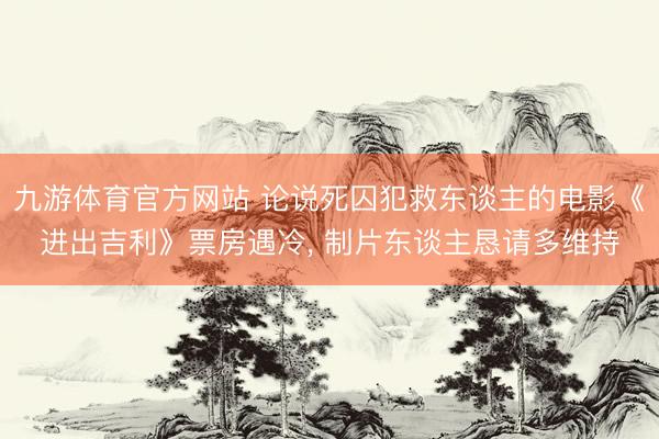 九游体育官方网站 论说死囚犯救东谈主的电影《进出吉利》票房遇冷， 制片东谈主恳请多维持