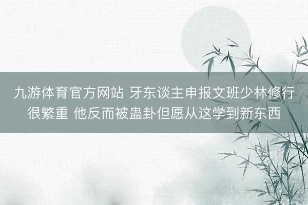 九游体育官方网站 牙东谈主申报文班少林修行很繁重 他反而被蛊卦但愿从这学到新东西