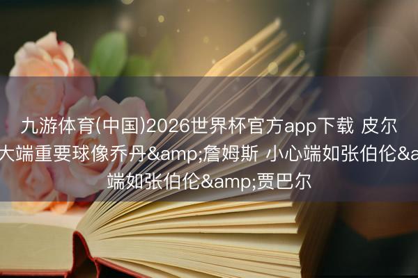 九游体育(中国)2026世界杯官方app下载 皮尔斯: 文班高大端重要球像乔丹&詹姆斯 小心端如张伯伦&贾巴尔