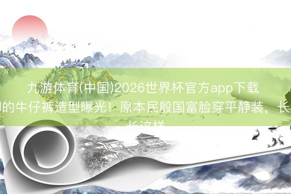 九游体育(中国)2026世界杯官方app下载 董卿的牛仔裤造型曝光！原本民殷国富脸穿平静装，长这样