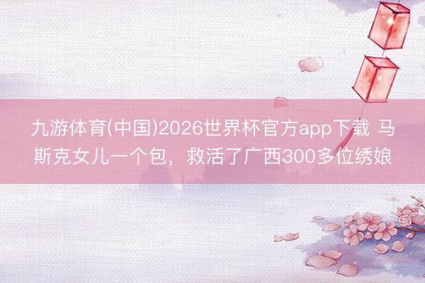 九游体育(中国)2026世界杯官方app下载 马斯克女儿一个包，救活了广西300多位绣娘