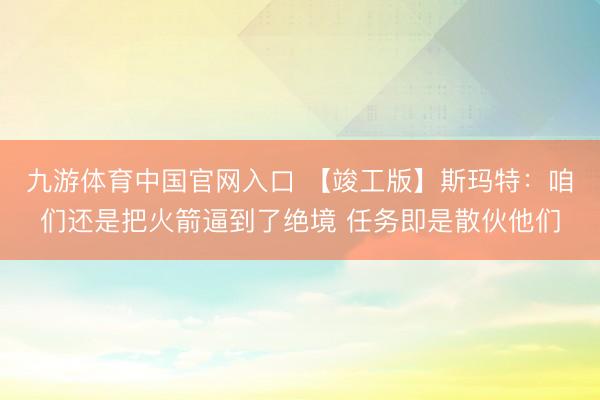 九游体育中国官网入口 【竣工版】斯玛特：咱们还是把火箭逼到了绝境 任务即是散伙他们
