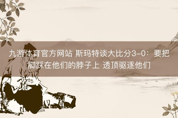 九游体育官方网站 斯玛特谈大比分3-0:要把脚踩在他们的脖子上 透顶驱逐他们