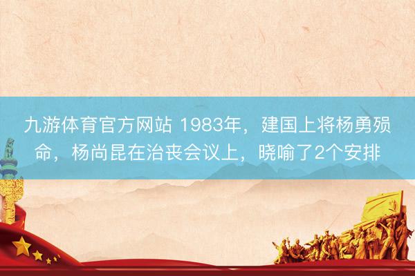 九游体育官方网站 1983年，建国上将杨勇殒命，杨尚昆在治丧会议上，晓喻了2个安排