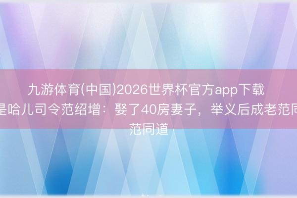 九游体育(中国)2026世界杯官方app下载 他是哈儿司令范绍增：娶了40房妻子，举义后成老范同道